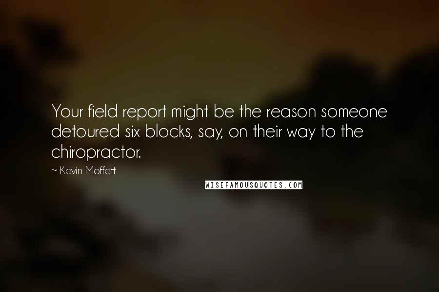 Kevin Moffett Quotes: Your field report might be the reason someone detoured six blocks, say, on their way to the chiropractor.