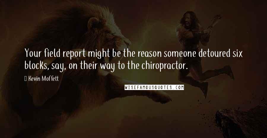 Kevin Moffett Quotes: Your field report might be the reason someone detoured six blocks, say, on their way to the chiropractor.