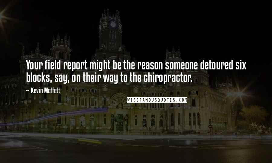 Kevin Moffett Quotes: Your field report might be the reason someone detoured six blocks, say, on their way to the chiropractor.