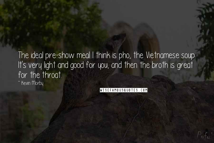 Kevin Morby Quotes: The ideal pre-show meal I think is pho, the Vietnamese soup. It's very light and good for you, and then the broth is great for the throat.