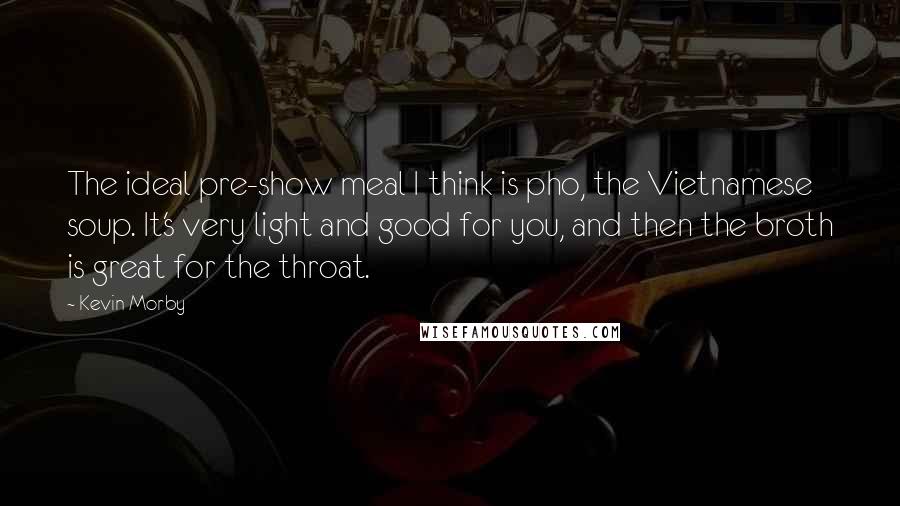 Kevin Morby Quotes: The ideal pre-show meal I think is pho, the Vietnamese soup. It's very light and good for you, and then the broth is great for the throat.