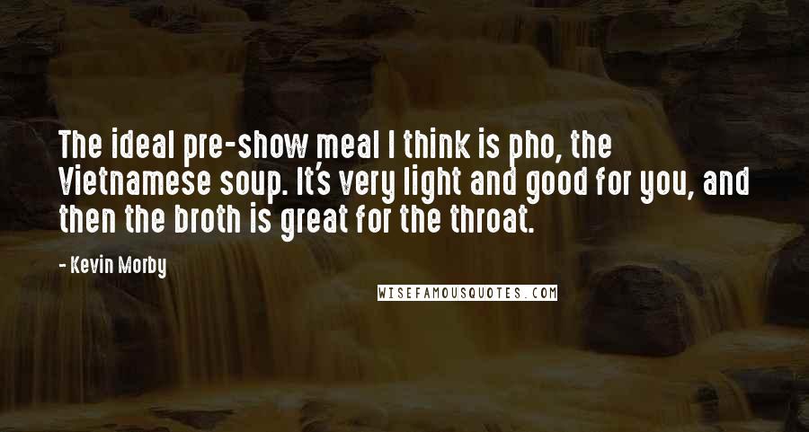 Kevin Morby Quotes: The ideal pre-show meal I think is pho, the Vietnamese soup. It's very light and good for you, and then the broth is great for the throat.