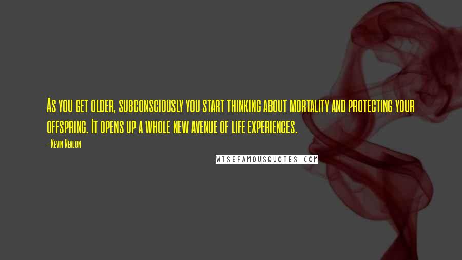 Kevin Nealon Quotes: As you get older, subconsciously you start thinking about mortality and protecting your offspring. It opens up a whole new avenue of life experiences.