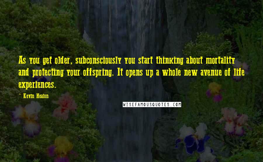 Kevin Nealon Quotes: As you get older, subconsciously you start thinking about mortality and protecting your offspring. It opens up a whole new avenue of life experiences.