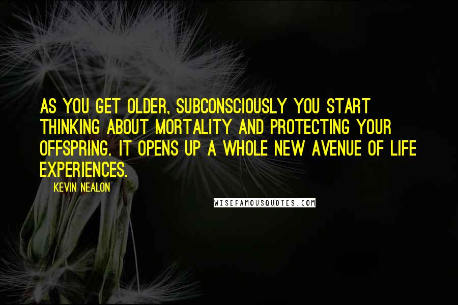 Kevin Nealon Quotes: As you get older, subconsciously you start thinking about mortality and protecting your offspring. It opens up a whole new avenue of life experiences.