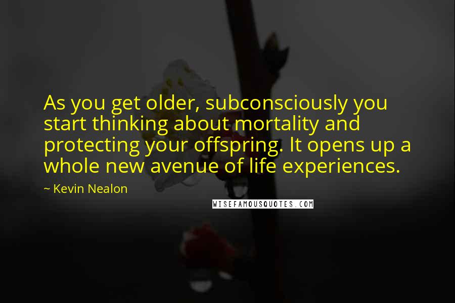 Kevin Nealon Quotes: As you get older, subconsciously you start thinking about mortality and protecting your offspring. It opens up a whole new avenue of life experiences.