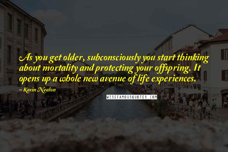 Kevin Nealon Quotes: As you get older, subconsciously you start thinking about mortality and protecting your offspring. It opens up a whole new avenue of life experiences.