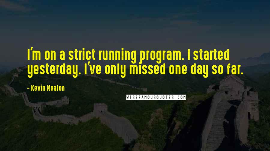 Kevin Nealon Quotes: I'm on a strict running program. I started yesterday. I've only missed one day so far.