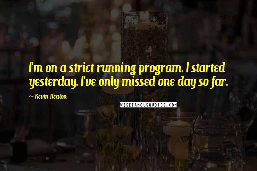 Kevin Nealon Quotes: I'm on a strict running program. I started yesterday. I've only missed one day so far.