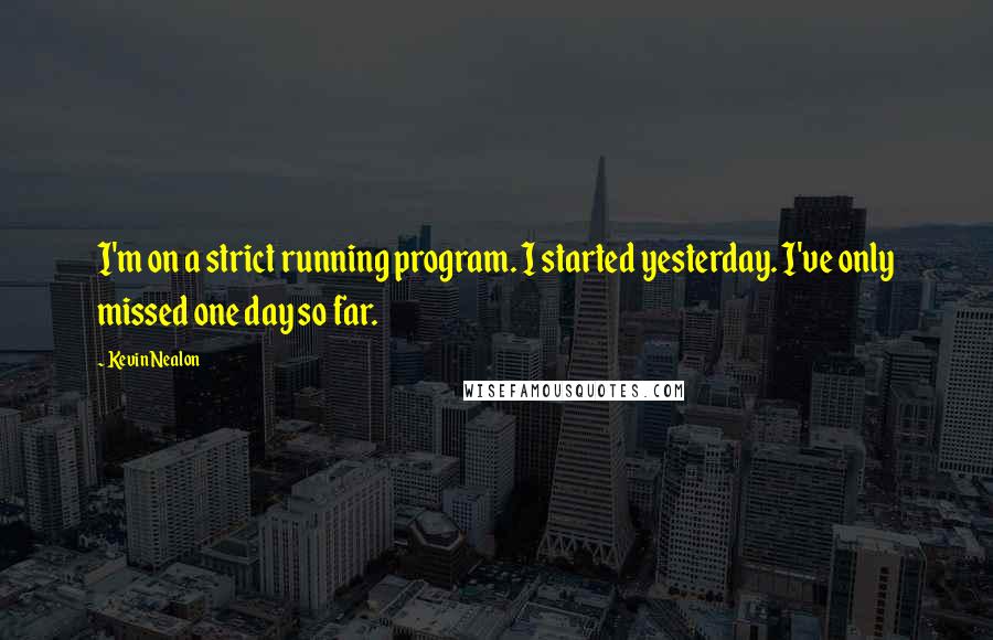 Kevin Nealon Quotes: I'm on a strict running program. I started yesterday. I've only missed one day so far.