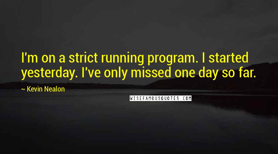 Kevin Nealon Quotes: I'm on a strict running program. I started yesterday. I've only missed one day so far.