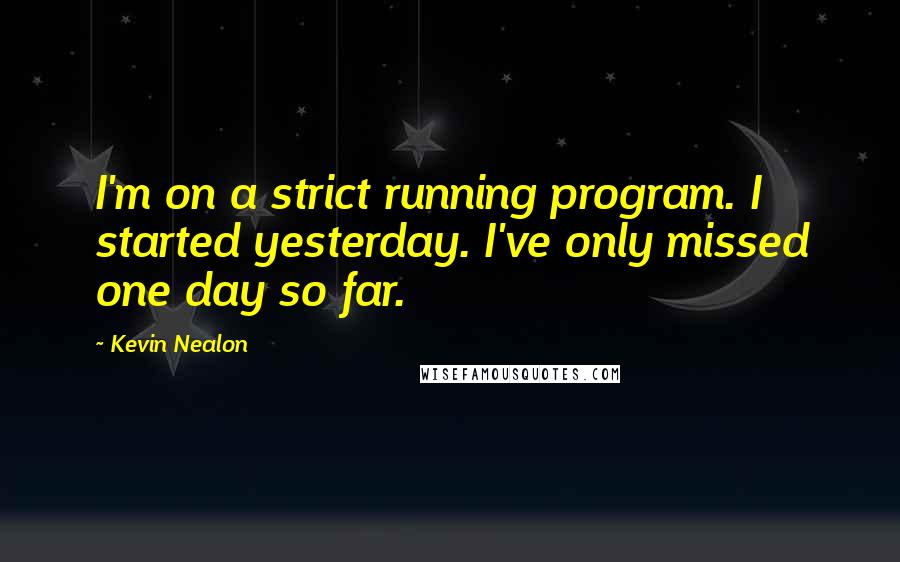 Kevin Nealon Quotes: I'm on a strict running program. I started yesterday. I've only missed one day so far.