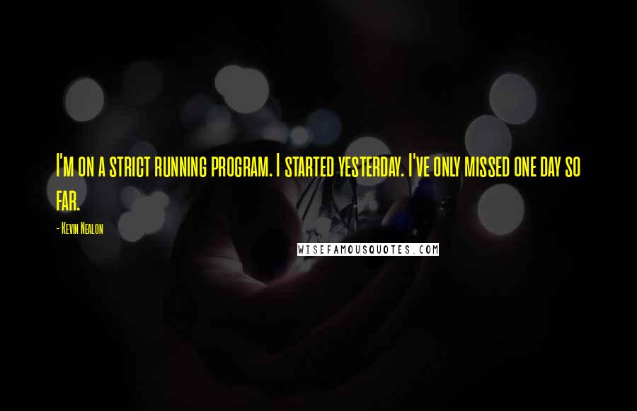 Kevin Nealon Quotes: I'm on a strict running program. I started yesterday. I've only missed one day so far.