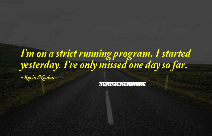 Kevin Nealon Quotes: I'm on a strict running program. I started yesterday. I've only missed one day so far.