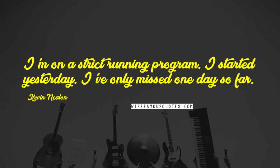 Kevin Nealon Quotes: I'm on a strict running program. I started yesterday. I've only missed one day so far.