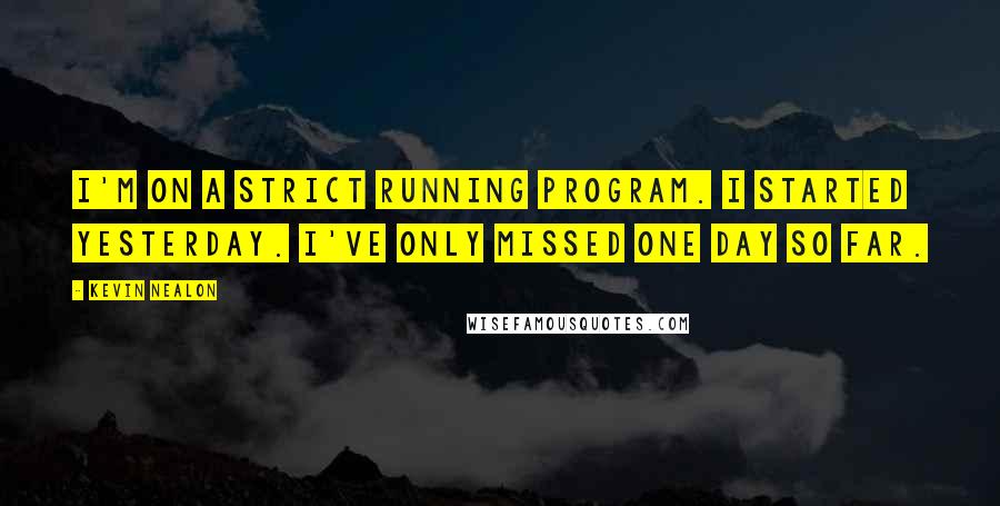 Kevin Nealon Quotes: I'm on a strict running program. I started yesterday. I've only missed one day so far.