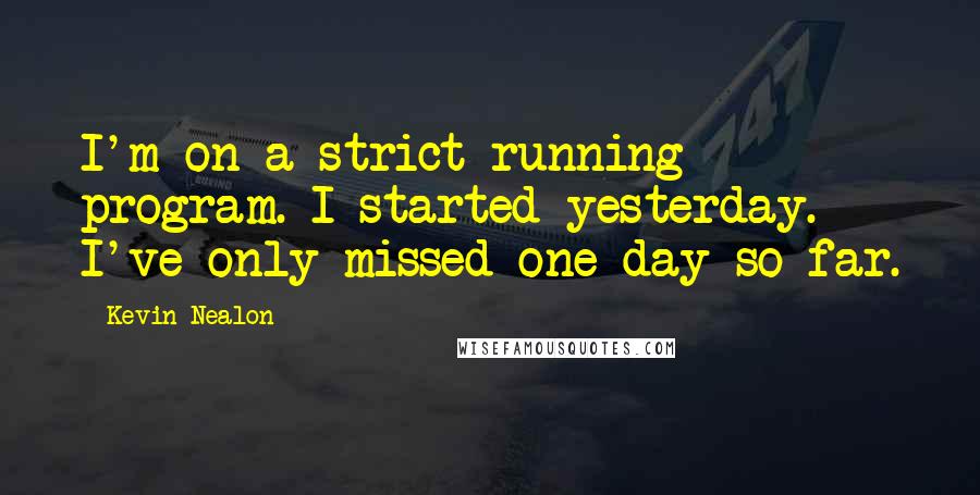 Kevin Nealon Quotes: I'm on a strict running program. I started yesterday. I've only missed one day so far.