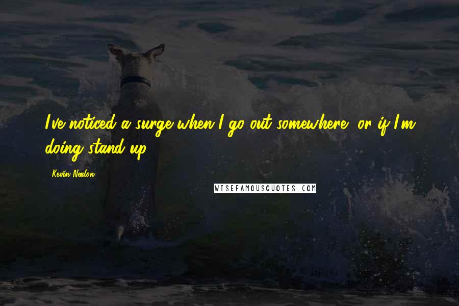 Kevin Nealon Quotes: I've noticed a surge when I go out somewhere, or if I'm doing stand-up.