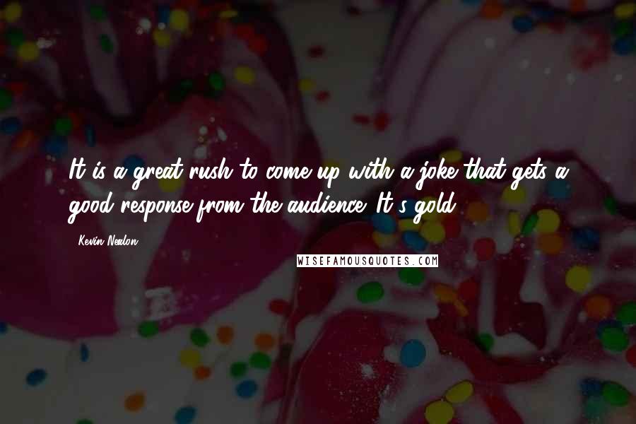 Kevin Nealon Quotes: It is a great rush to come up with a joke that gets a good response from the audience. It's gold!