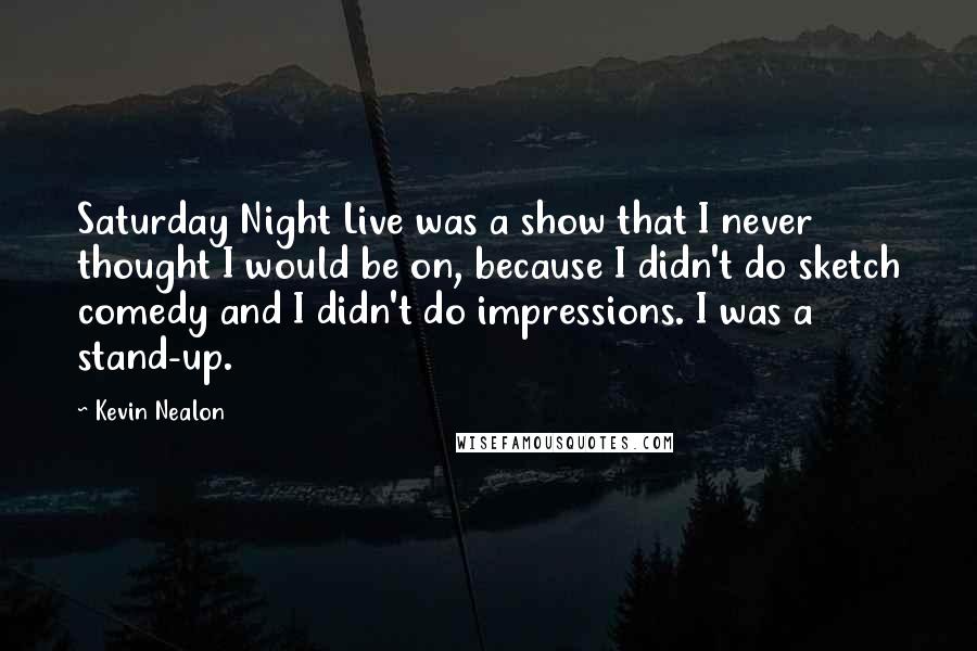 Kevin Nealon Quotes: Saturday Night Live was a show that I never thought I would be on, because I didn't do sketch comedy and I didn't do impressions. I was a stand-up.