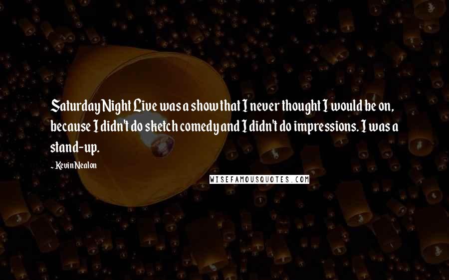 Kevin Nealon Quotes: Saturday Night Live was a show that I never thought I would be on, because I didn't do sketch comedy and I didn't do impressions. I was a stand-up.