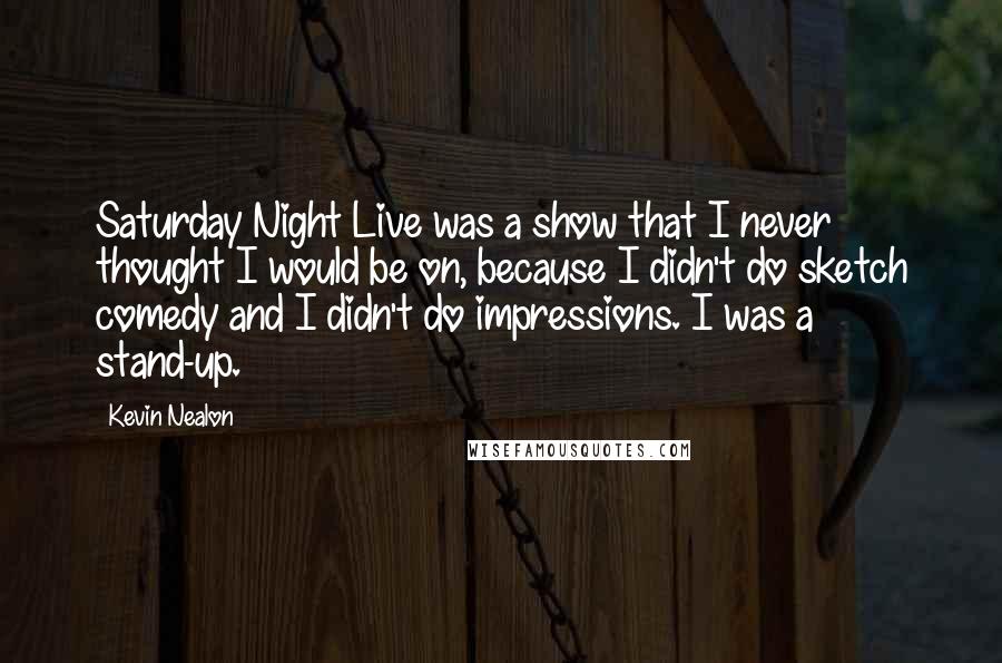 Kevin Nealon Quotes: Saturday Night Live was a show that I never thought I would be on, because I didn't do sketch comedy and I didn't do impressions. I was a stand-up.