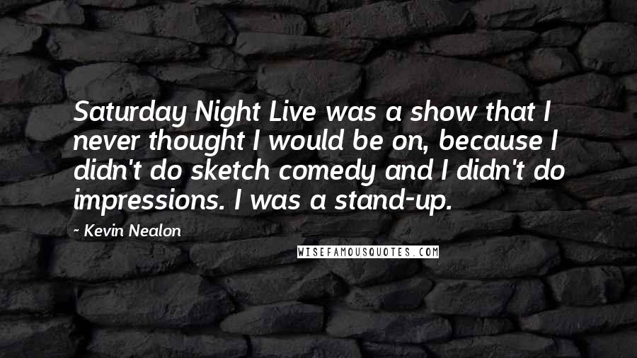 Kevin Nealon Quotes: Saturday Night Live was a show that I never thought I would be on, because I didn't do sketch comedy and I didn't do impressions. I was a stand-up.