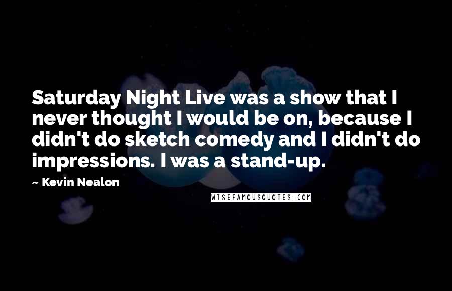 Kevin Nealon Quotes: Saturday Night Live was a show that I never thought I would be on, because I didn't do sketch comedy and I didn't do impressions. I was a stand-up.