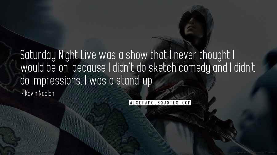 Kevin Nealon Quotes: Saturday Night Live was a show that I never thought I would be on, because I didn't do sketch comedy and I didn't do impressions. I was a stand-up.