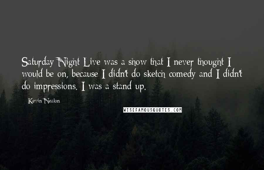 Kevin Nealon Quotes: Saturday Night Live was a show that I never thought I would be on, because I didn't do sketch comedy and I didn't do impressions. I was a stand-up.