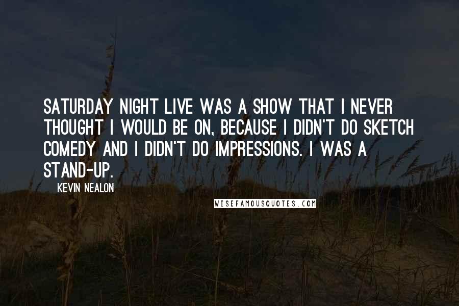 Kevin Nealon Quotes: Saturday Night Live was a show that I never thought I would be on, because I didn't do sketch comedy and I didn't do impressions. I was a stand-up.