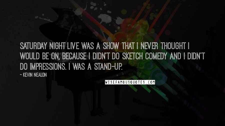 Kevin Nealon Quotes: Saturday Night Live was a show that I never thought I would be on, because I didn't do sketch comedy and I didn't do impressions. I was a stand-up.