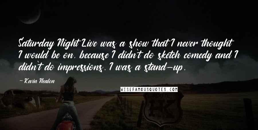 Kevin Nealon Quotes: Saturday Night Live was a show that I never thought I would be on, because I didn't do sketch comedy and I didn't do impressions. I was a stand-up.