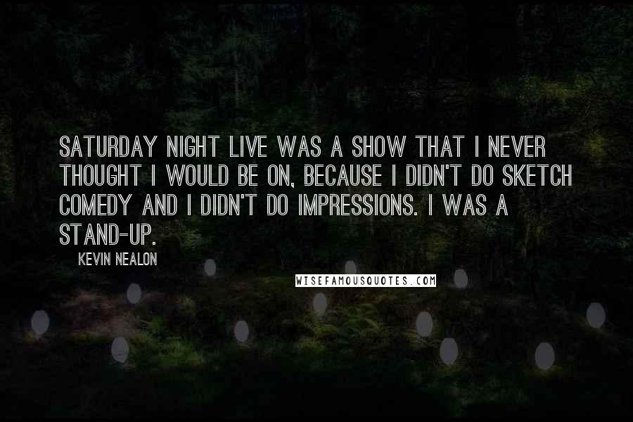 Kevin Nealon Quotes: Saturday Night Live was a show that I never thought I would be on, because I didn't do sketch comedy and I didn't do impressions. I was a stand-up.