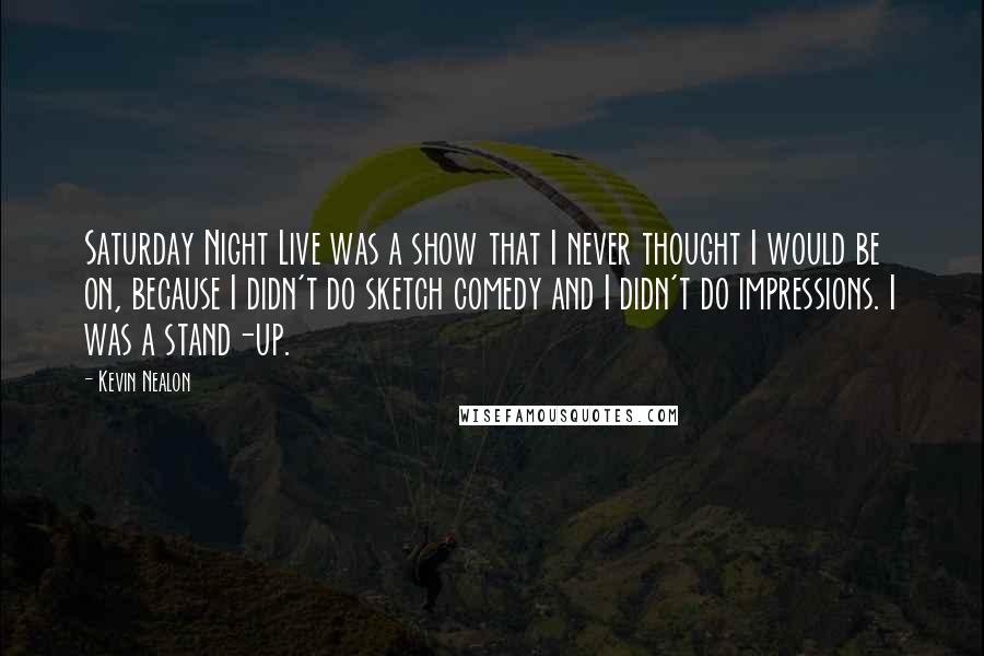 Kevin Nealon Quotes: Saturday Night Live was a show that I never thought I would be on, because I didn't do sketch comedy and I didn't do impressions. I was a stand-up.