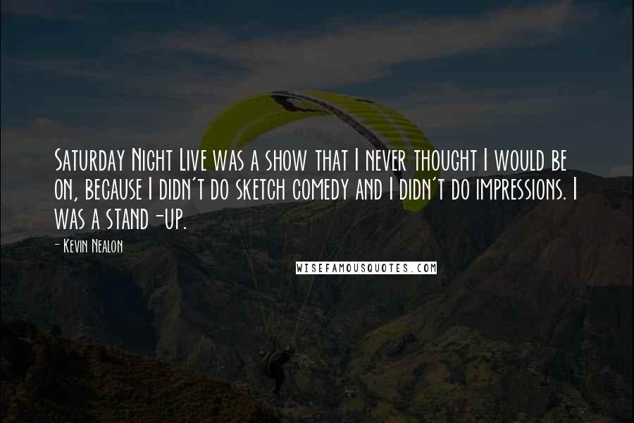 Kevin Nealon Quotes: Saturday Night Live was a show that I never thought I would be on, because I didn't do sketch comedy and I didn't do impressions. I was a stand-up.