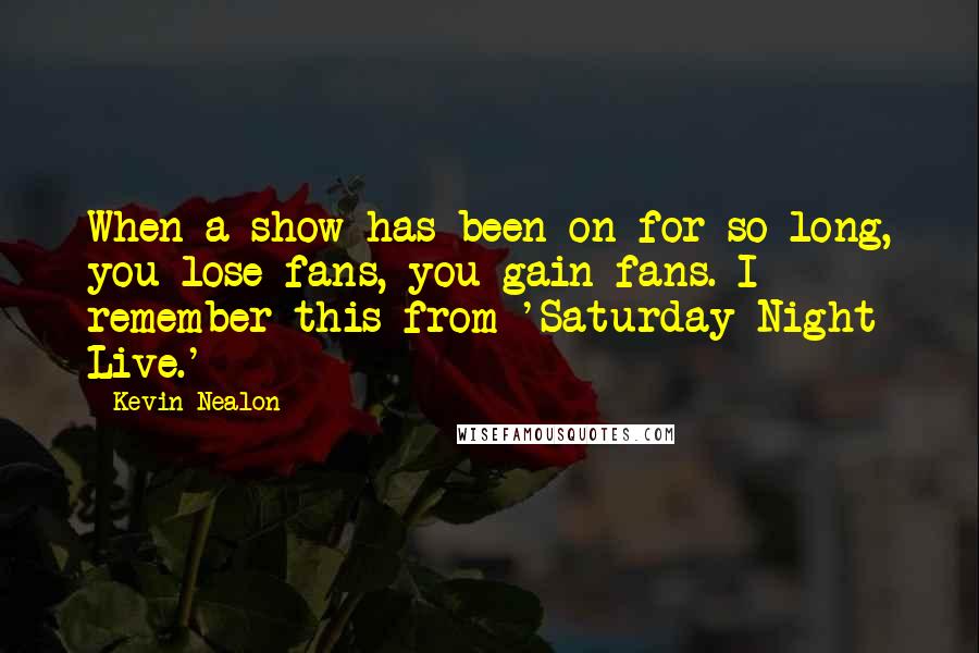 Kevin Nealon Quotes: When a show has been on for so long, you lose fans, you gain fans. I remember this from 'Saturday Night Live.'