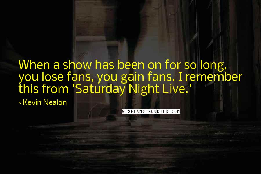 Kevin Nealon Quotes: When a show has been on for so long, you lose fans, you gain fans. I remember this from 'Saturday Night Live.'