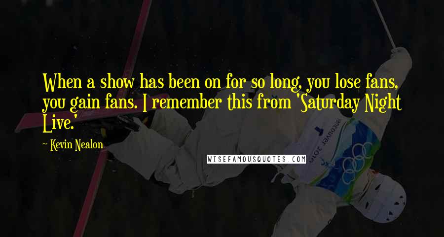 Kevin Nealon Quotes: When a show has been on for so long, you lose fans, you gain fans. I remember this from 'Saturday Night Live.'