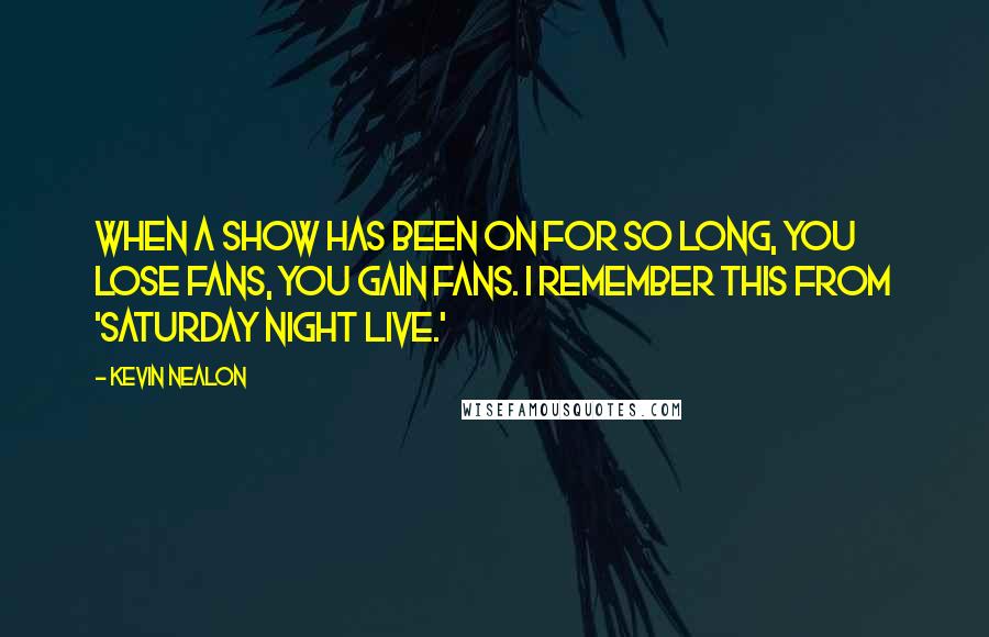 Kevin Nealon Quotes: When a show has been on for so long, you lose fans, you gain fans. I remember this from 'Saturday Night Live.'