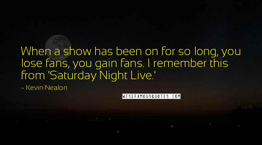 Kevin Nealon Quotes: When a show has been on for so long, you lose fans, you gain fans. I remember this from 'Saturday Night Live.'