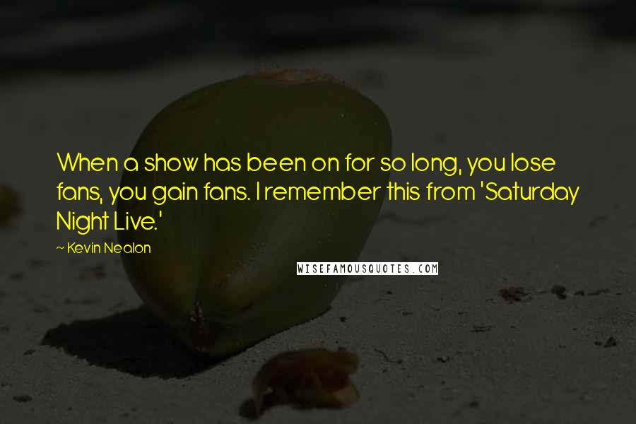 Kevin Nealon Quotes: When a show has been on for so long, you lose fans, you gain fans. I remember this from 'Saturday Night Live.'