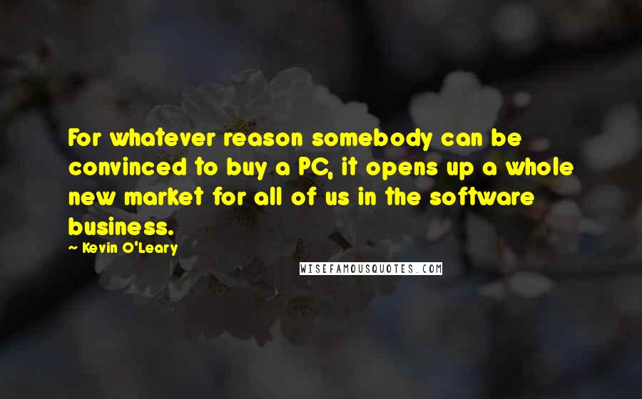 Kevin O'Leary Quotes: For whatever reason somebody can be convinced to buy a PC, it opens up a whole new market for all of us in the software business.