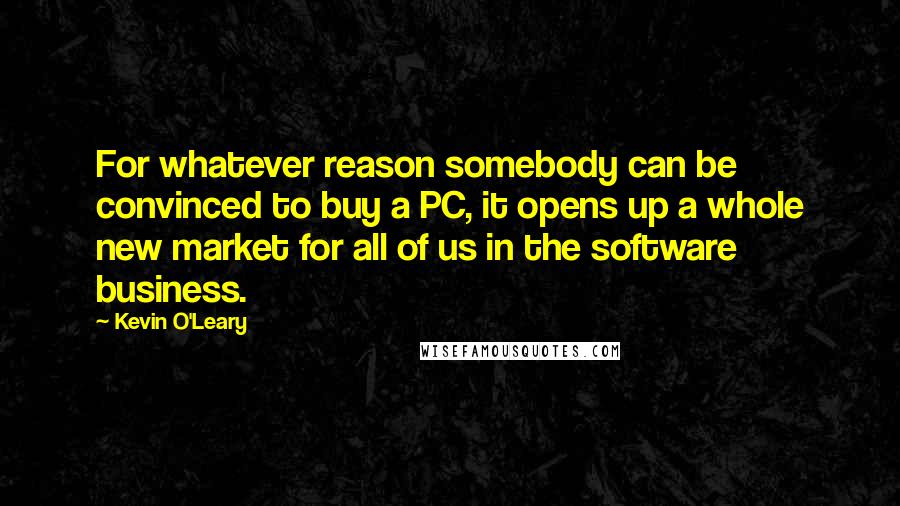 Kevin O'Leary Quotes: For whatever reason somebody can be convinced to buy a PC, it opens up a whole new market for all of us in the software business.