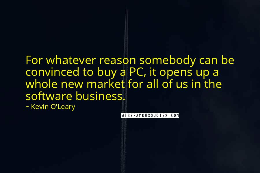 Kevin O'Leary Quotes: For whatever reason somebody can be convinced to buy a PC, it opens up a whole new market for all of us in the software business.