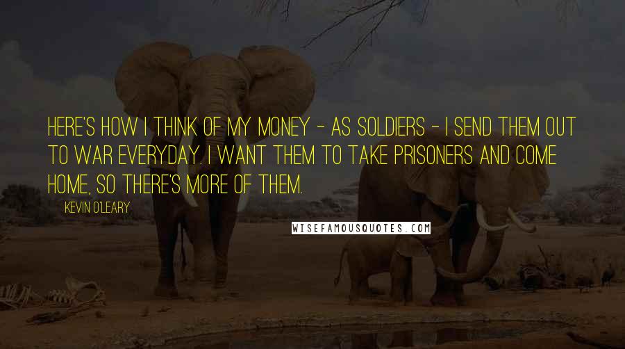 Kevin O'Leary Quotes: Here's how I think of my money - as soldiers - I send them out to war everyday. I want them to take prisoners and come home, so there's more of them.