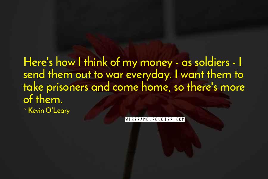 Kevin O'Leary Quotes: Here's how I think of my money - as soldiers - I send them out to war everyday. I want them to take prisoners and come home, so there's more of them.