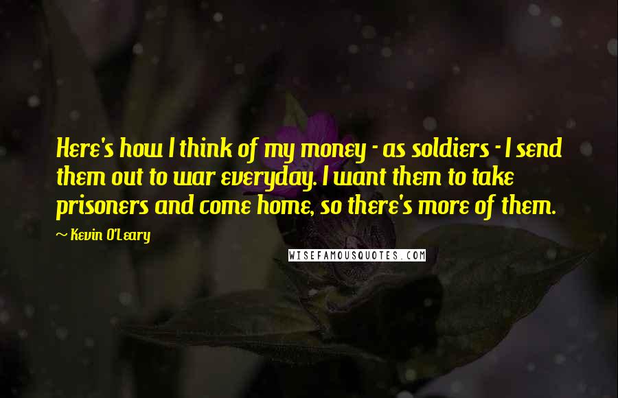 Kevin O'Leary Quotes: Here's how I think of my money - as soldiers - I send them out to war everyday. I want them to take prisoners and come home, so there's more of them.