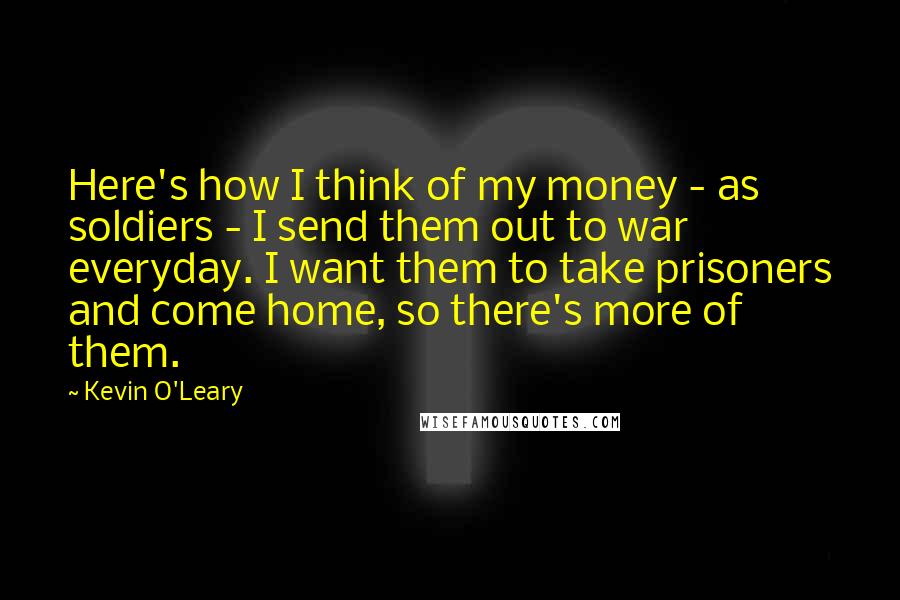 Kevin O'Leary Quotes: Here's how I think of my money - as soldiers - I send them out to war everyday. I want them to take prisoners and come home, so there's more of them.