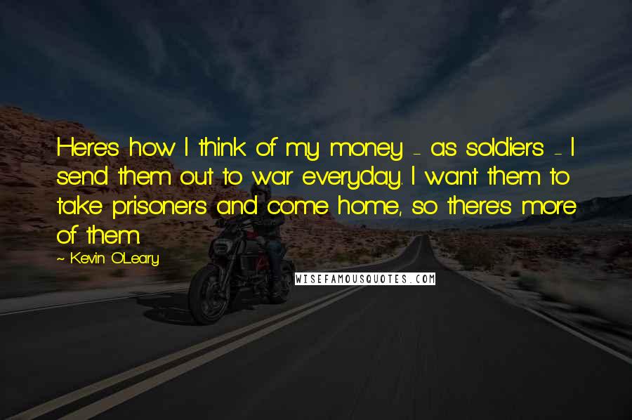 Kevin O'Leary Quotes: Here's how I think of my money - as soldiers - I send them out to war everyday. I want them to take prisoners and come home, so there's more of them.